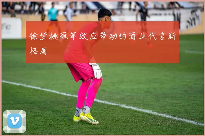 徐梦桃冠军效应带动的商业代言新格局