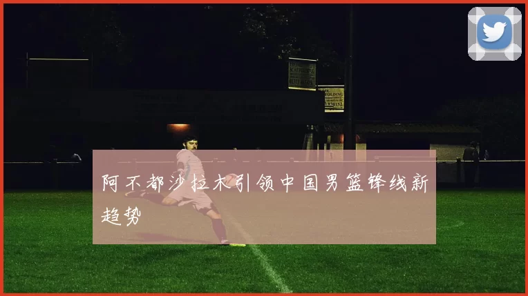 阿不都沙拉木引领中国男篮锋线新趋势