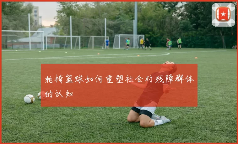 轮椅篮球如何重塑社会对残障群体的认知