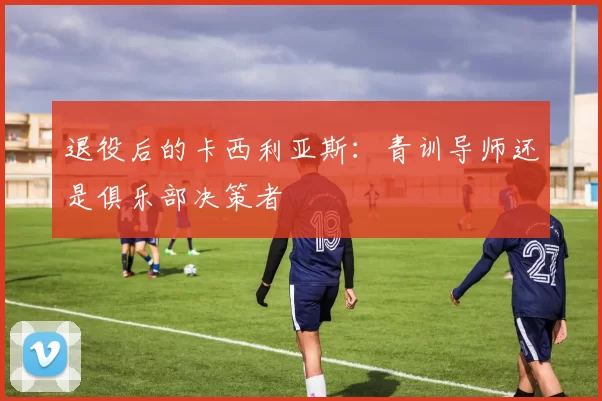 退役后的卡西利亚斯：青训导师还是俱乐部决策者