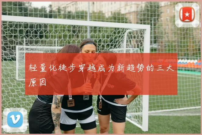 轻量化徒步穿越成为新趋势的三大原因